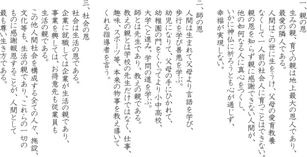 一、親の恩 生みの親、育ての親は地上最大の恩人であり、最愛の隣人である。人間はこの世に生をうけ、父母の愛育教養 なくして一人前の社会人に育つことはできない。親の恩を知らず親に感謝できない人間が、他の如何なる人に真心をつくし、いかに神仏に祈ろうとも心が通じず、幸福が実現しない。 ニ、師の恩 人間は生まれて父母より言語を学び、歩行を学び善悪を学ぶ。幼児になりて、父母の手にひかれて、幼稚園の門をくぐってより小中高校、大学へと進み、学問の道を学ぶ。師とは先生であり、教えの親である。教えの親とは学校の先生だけではなく、仕事、趣味、スポーツ等、本来の物事を教え導いてくれる指導者を言う。三、社会の恩 社会は生活の恩である。企業に就職しては企業が生活の親であり、事業を興しては、お得意先も従業員も 生活の親である。この他人間社会を構成する全ての人々、施設、文化等も、生活の親であり、これらの一切のものに感謝報恩することが、人間として最も尊い生き方である。