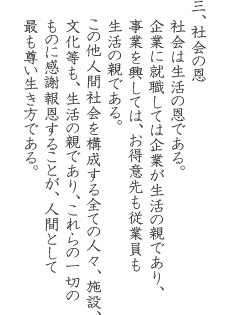 三、社会の恩 社会は生活の恩である。企業に就職しては企業が生活の親であり、事業を興しては、お得意先も従業員も 生活の親である。この他人間社会を構成する全ての人々、施設、文化等も、生活の親であり、これらの一切のものに感謝報恩することが、人間として最も尊い生き方である。