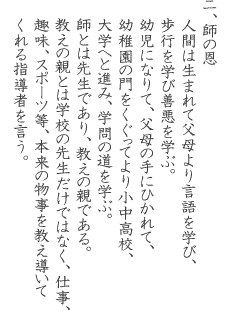 ニ、師の恩 人間は生まれて父母より言語を学び、歩行を学び善悪を学ぶ。幼児になりて、父母の手にひかれて、幼稚園の門をくぐってより小中高校、大学へと進み、学問の道を学ぶ。師とは先生であり、教えの親である。教えの親とは学校の先生だけではなく、仕事、趣味、スポーツ等、本来の物事を教え導いてくれる指導者を言う。