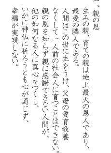 一、親の恩 生みの親、育ての親は地上最大の恩人であり、最愛の隣人である。人間はこの世に生をうけ、父母の愛育教養 なくして一人前の社会人に育つことはできない。親の恩を知らず親に感謝できない人間が、他の如何なる人に真心をつくし、いかに神仏に祈ろうとも心が通じず、幸福が実現しない。